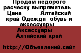 Продам недорого расческу выпрямитель › Цена ­ 800 - Алтайский край Одежда, обувь и аксессуары » Аксессуары   . Алтайский край